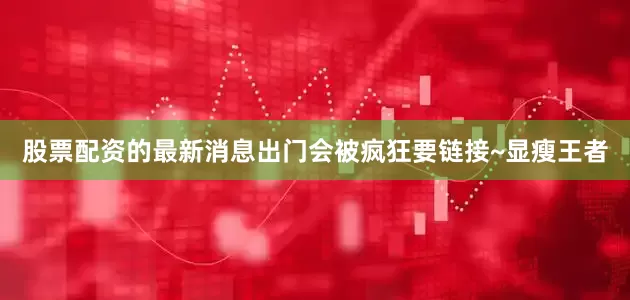 股票配资的最新消息出门会被疯狂要链接~显瘦王者