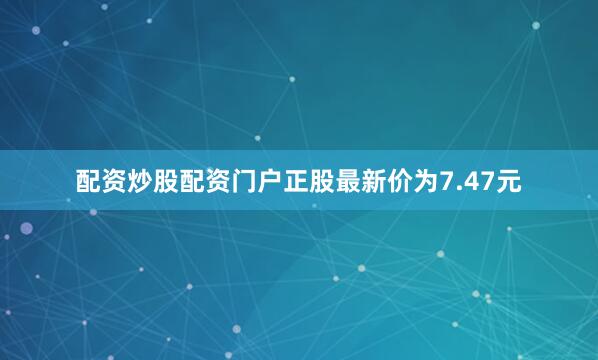 配资炒股配资门户正股最新价为7.47元