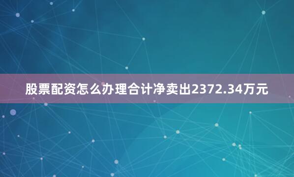 股票配资怎么办理合计净卖出2372.34万元