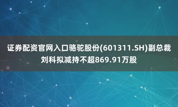 证券配资官网入口骆驼股份(601311.SH)副总裁刘科拟减持不超869.91万股