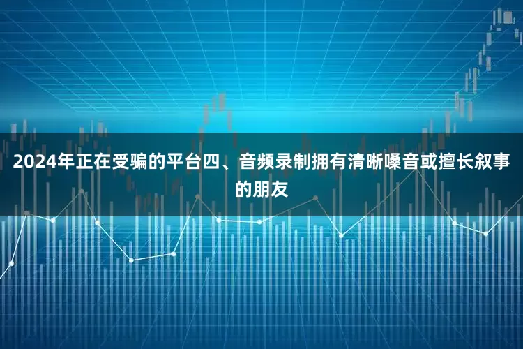 2024年正在受骗的平台四、音频录制拥有清晰嗓音或擅长叙事的朋友