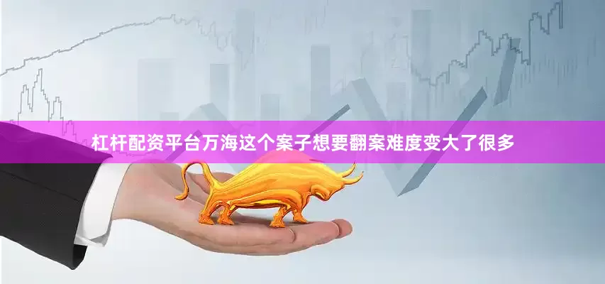 杠杆配资平台万海这个案子想要翻案难度变大了很多