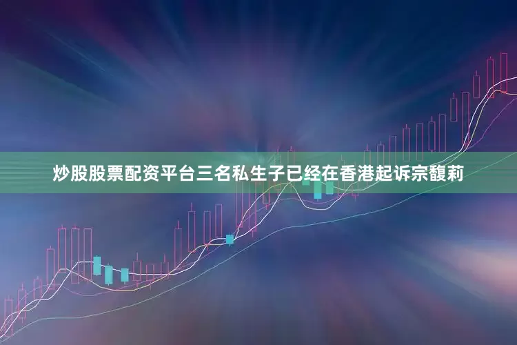 炒股股票配资平台三名私生子已经在香港起诉宗馥莉