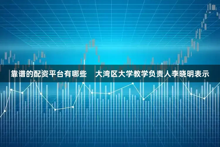 靠谱的配资平台有哪些    大湾区大学教学负责人李晓明表示