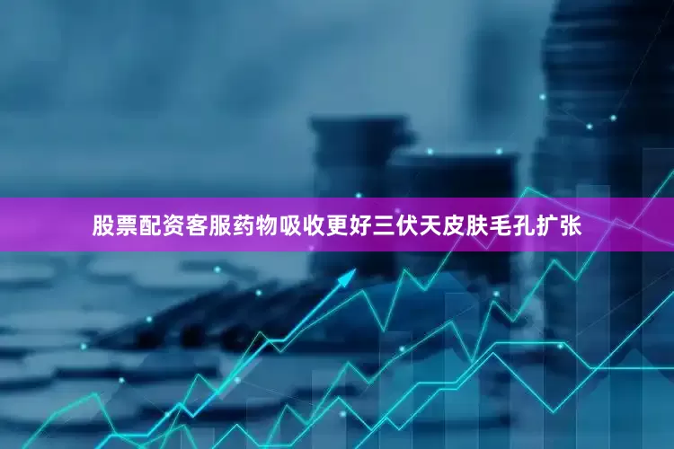 股票配资客服药物吸收更好三伏天皮肤毛孔扩张