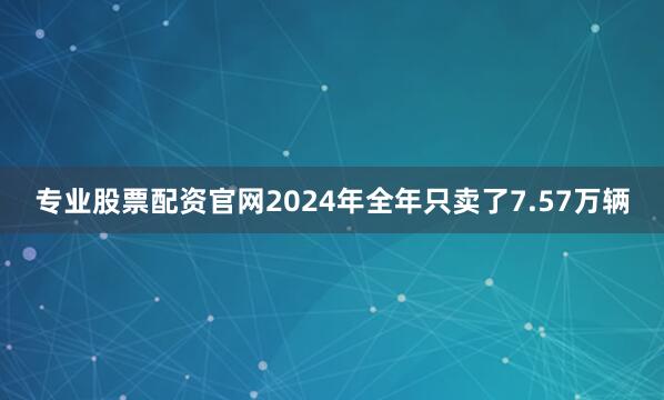 专业股票配资官网2024年全年只卖了7.57万辆
