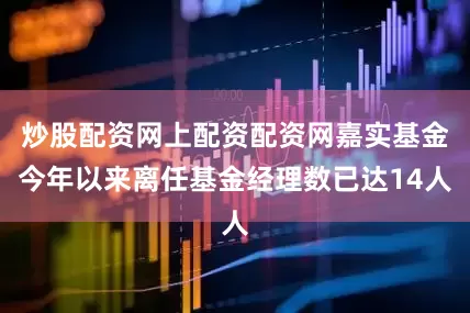 炒股配资网上配资配资网嘉实基金今年以来离任基金经理数已达14人
